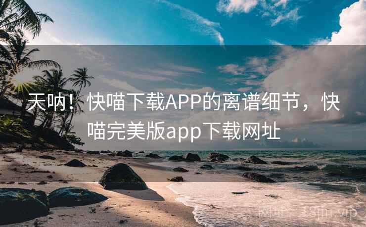 天呐！快喵下载APP的离谱细节，快喵完美版app下载网址