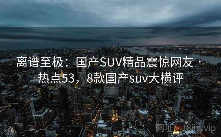 离谱至极：国产SUV精品震惊网友 · 热点53，8款国产suv大横评