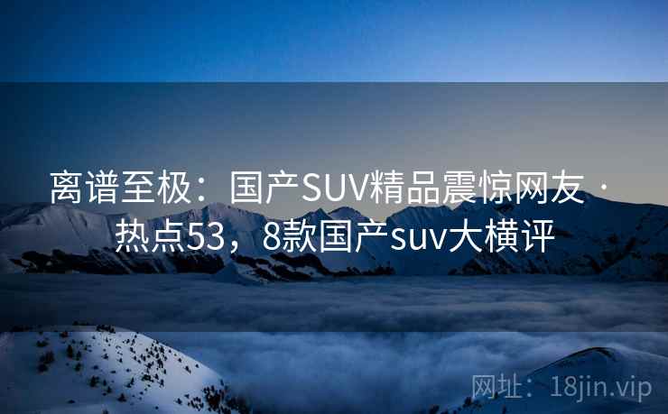离谱至极：国产SUV精品震惊网友 · 热点53，8款国产suv大横评
