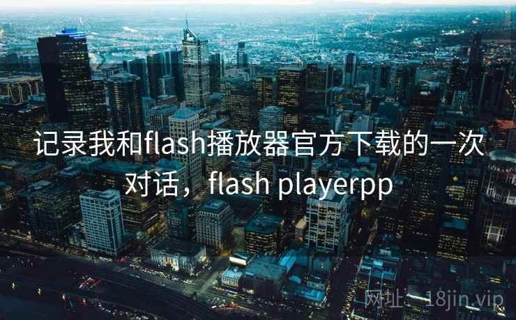 记录我和flash播放器官方下载的一次对话，flash playerpp