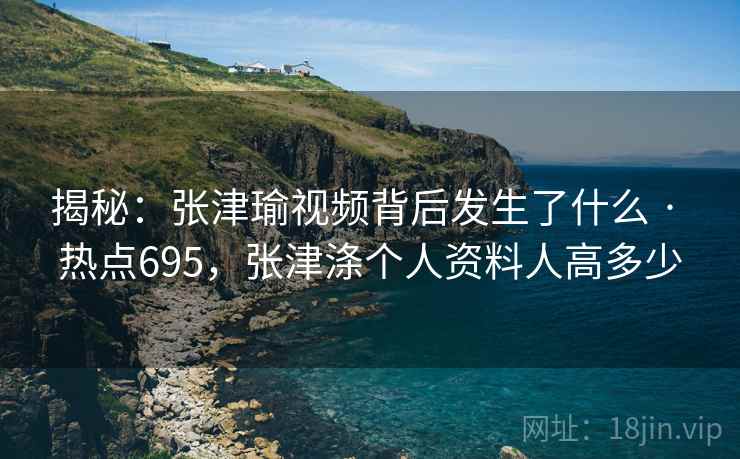 揭秘：张津瑜视频背后发生了什么 · 热点695，张津涤个人资料人高多少