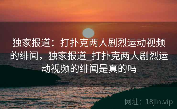 独家报道：打扑克两人剧烈运动视频的绯闻，独家报道_打扑克两人剧烈运动视频的绯闻是真的吗