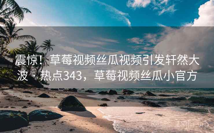 震惊！草莓视频丝瓜视频引发轩然大波 · 热点343，草莓视频丝瓜小官方