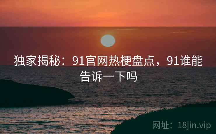 独家揭秘：91官网热梗盘点，91谁能告诉一下吗