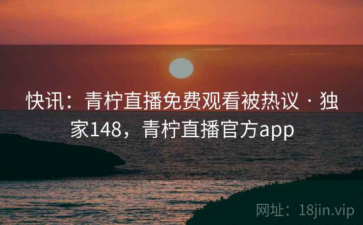 快讯：青柠直播免费观看被热议 · 独家148，青柠直播官方app