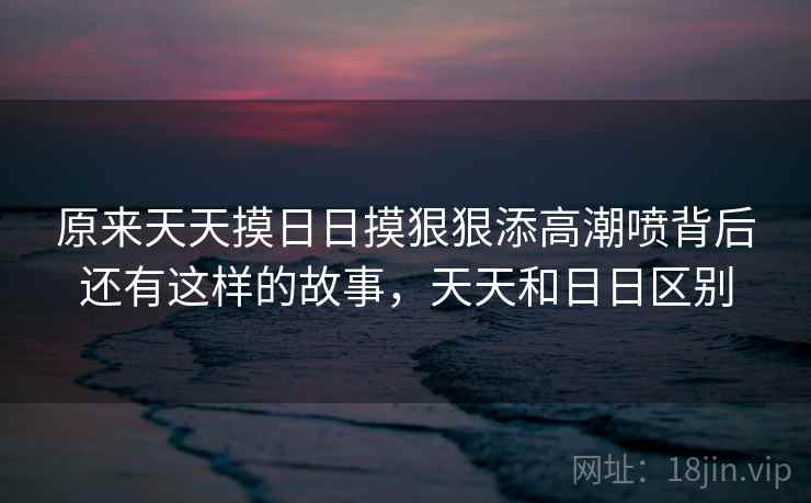 原来天天摸日日摸狠狠添高潮喷背后还有这样的故事，天天和日日区别