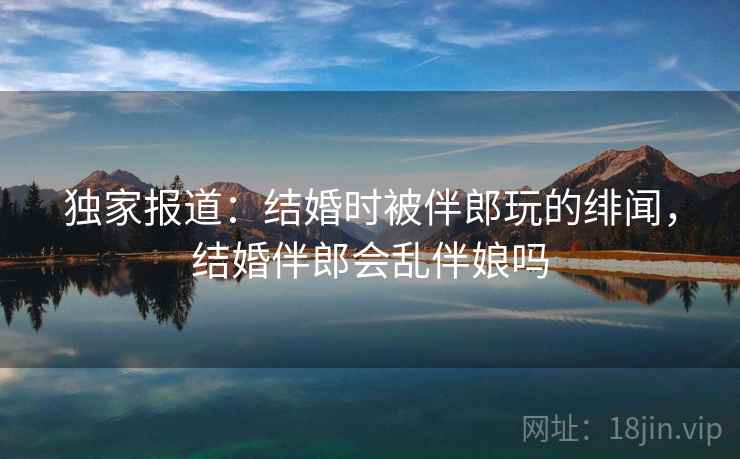 独家报道：结婚时被伴郎玩的绯闻，结婚伴郎会乱伴娘吗