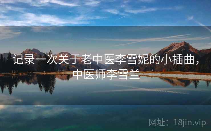 记录一次关于老中医李雪妮的小插曲,中医师李雪兰 记录一次关于老中医李雪妮的小插曲,中医师李雪兰