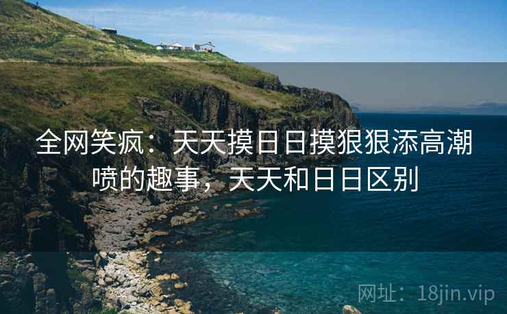 全网笑疯:天天摸日日摸狠狠添高潮喷的趣事,天天和日日区别 全网笑疯:天天摸日日摸狠狠添高潮喷的趣事,天天和日日区别