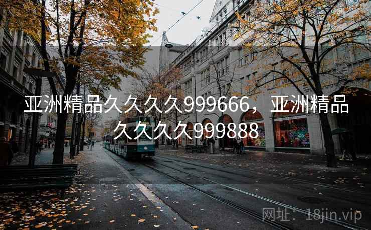 亚洲精品久久久久999666，亚洲精品久久久久999888