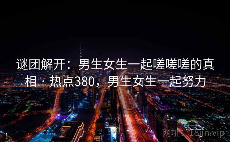 谜团解开:男生女生一起嗟嗟嗟的真相 · 热点380,男生女生一起努力 谜团解开:男生女生一起嗟嗟嗟的真相 · 热点380,男生女生一起努力