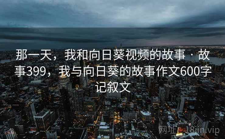 那一天，我和向日葵视频的故事 · 故事399，我与向日葵的故事作文600字记叙文