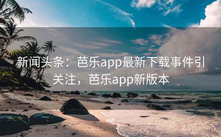 新闻头条：芭乐app最新下载事件引关注，芭乐app新版本