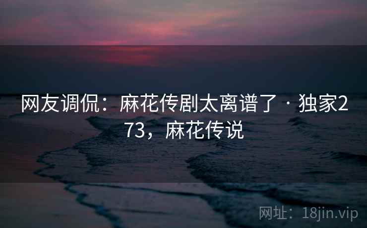 网友调侃：麻花传剧太离谱了 · 独家273，麻花传说