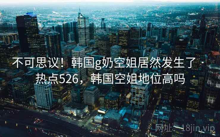 不可思议！韩国g奶空姐居然发生了 · 热点526，韩国空姐地位高吗