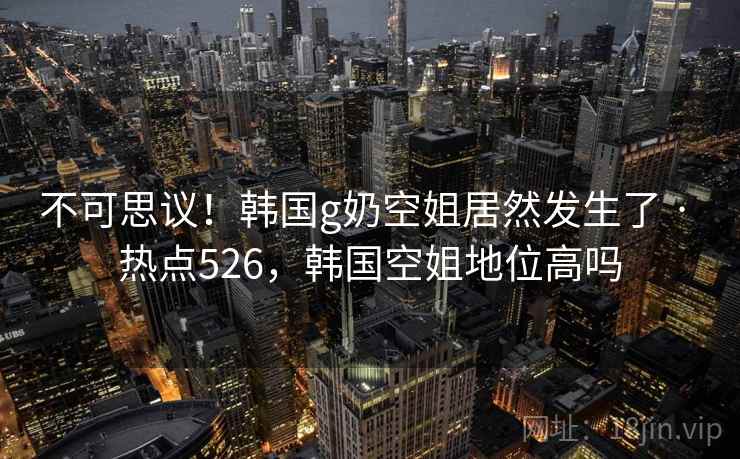 不可思议！韩国g奶空姐居然发生了 · 热点526，韩国空姐地位高吗