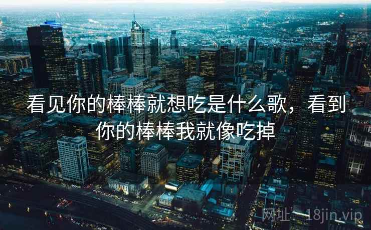 看见你的棒棒就想吃是什么歌,看到你的棒棒我就像吃掉 看见你的棒棒就想吃是什么歌,看到你的棒棒我就像吃掉