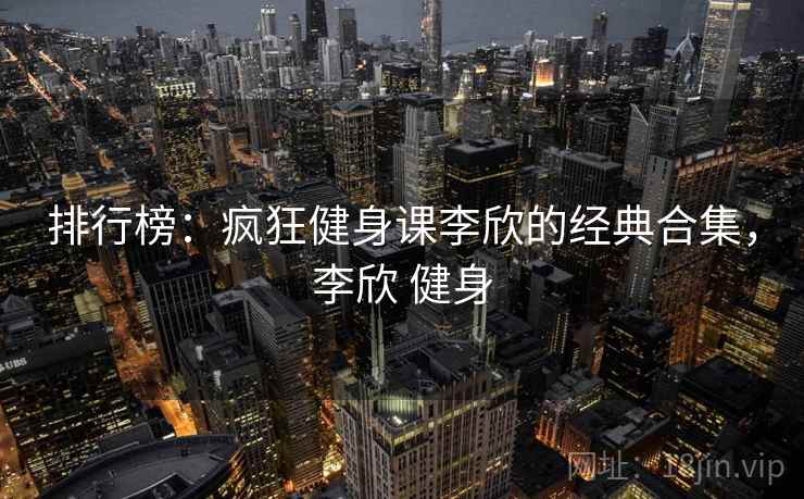 排行榜：疯狂健身课李欣的经典合集，李欣 健身