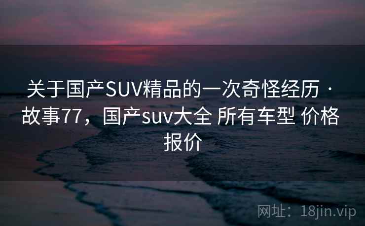关于国产SUV精品的一次奇怪经历 · 故事77,国产suv大全 所有车型 价格 报价 关于国产SUV精品的一次奇怪经历 · 故事77,国产suv大全 所有车型 价格 报价