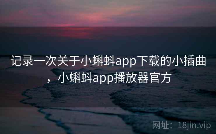 记录一次关于小蝌蚪app下载的小插曲，小蝌蚪app播放器官方
