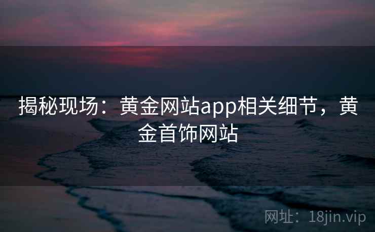 揭秘现场：黄金网站app相关细节，黄金首饰网站