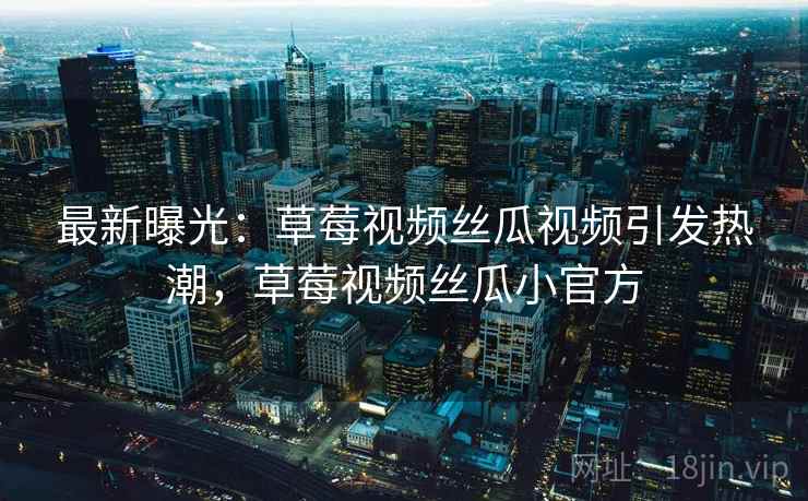 最新曝光：草莓视频丝瓜视频引发热潮，草莓视频丝瓜小官方