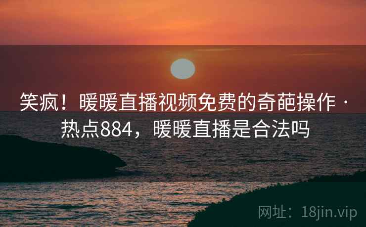 笑疯！暖暖直播视频免费的奇葩操作 · 热点884，暖暖直播是合法吗