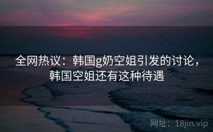 全网热议：韩国g奶空姐引发的讨论，韩国空姐还有这种待遇