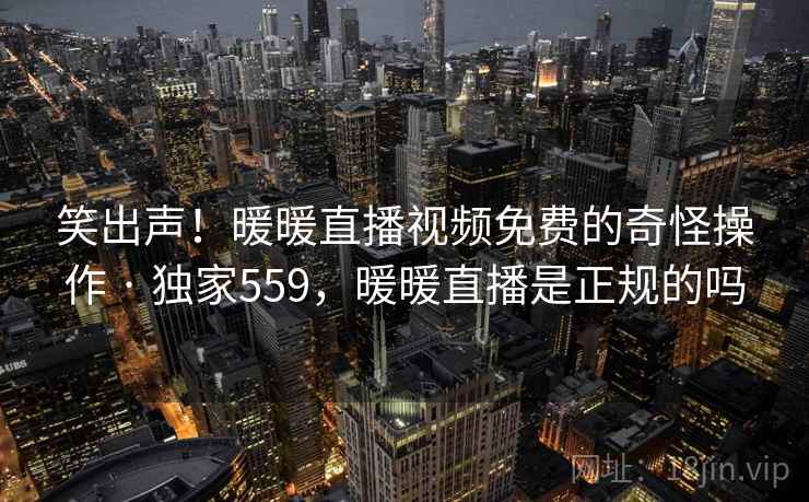 笑出声！暖暖直播视频免费的奇怪操作 · 独家559，暖暖直播是正规的吗