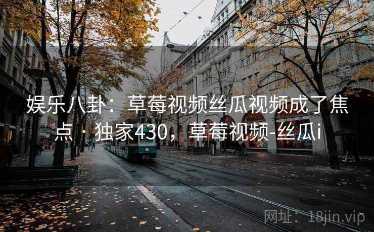 娱乐八卦:草莓视频丝瓜视频成了焦点 · 独家430,草莓视频-丝瓜i 娱乐八卦:草莓视频丝瓜视频成了焦点 · 独家430,草莓视频-丝瓜i